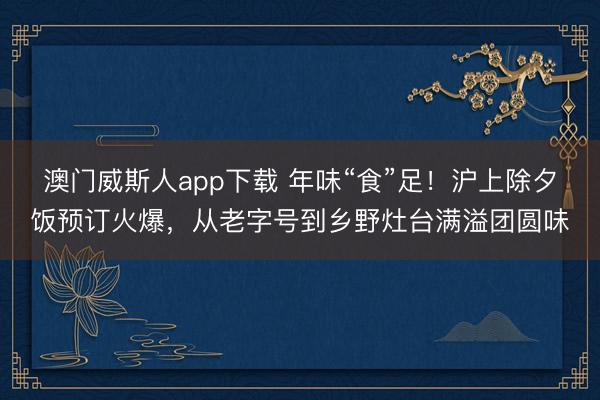 澳门威斯人app下载 年味“食”足！沪上除夕饭预订火爆，从老字号到乡野灶台满溢团圆味