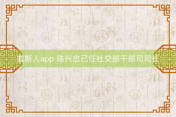 威斯人app 陈兴忠已任社交部干部司司长