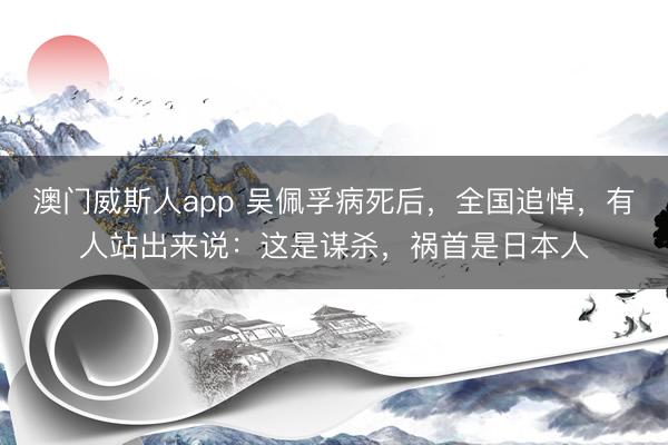 澳门威斯人app 吴佩孚病死后，全国追悼，有人站出来说：这是谋杀，祸首是日本人
