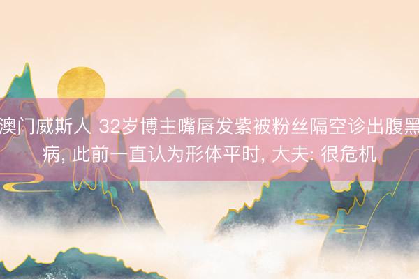 澳门威斯人 32岁博主嘴唇发紫被粉丝隔空诊出腹黑病, 此前一直认为形体平时, 大夫: 很危机
