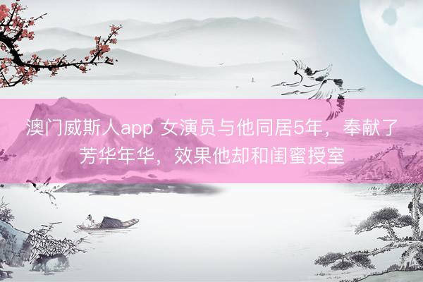 澳门威斯人app 女演员与他同居5年，奉献了芳华年华，效果他却和闺蜜授室