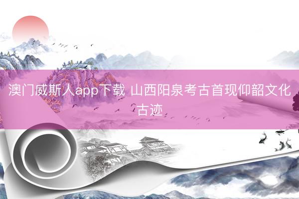 澳门威斯人app下载 山西阳泉考古首现仰韶文化古迹
