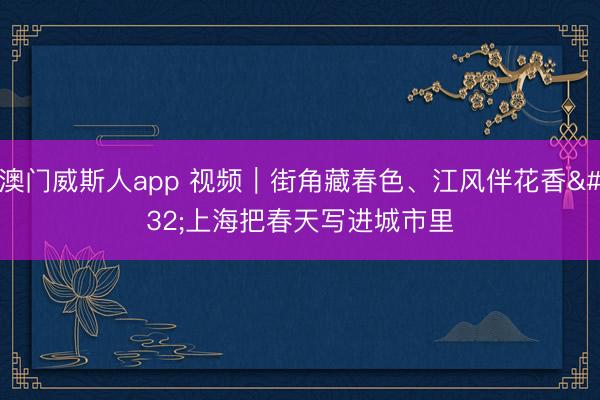 澳门威斯人app 视频｜街角藏春色、江风伴花香 上海把春天写进城市里