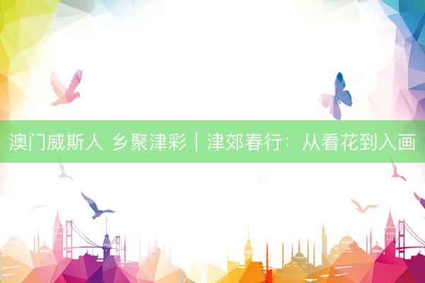 澳门威斯人 乡聚津彩｜津郊春行：从看花到入画