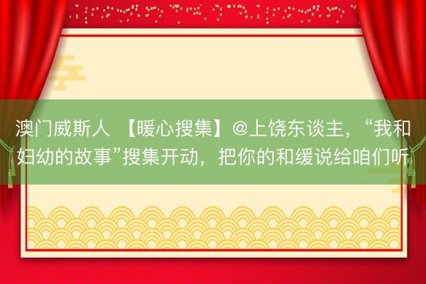 澳门威斯人 【暖心搜集】@上饶东谈主，“我和妇幼的故事”搜集开动，把你的和缓说给咱们听