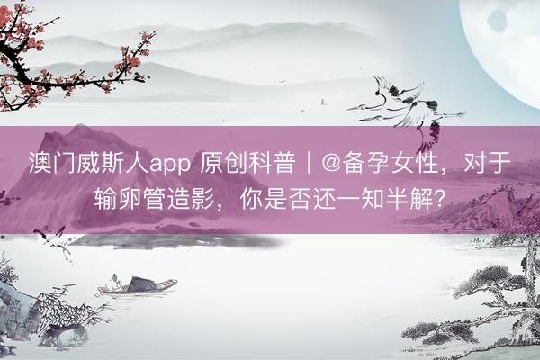 澳门威斯人app 原创科普丨@备孕女性，对于输卵管造影，你是否还一知半解？
