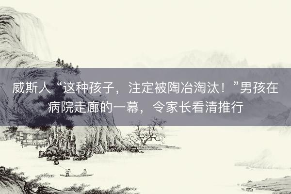 威斯人 “这种孩子，注定被陶冶淘汰！”男孩在病院走廊的一幕，令家长看清推行