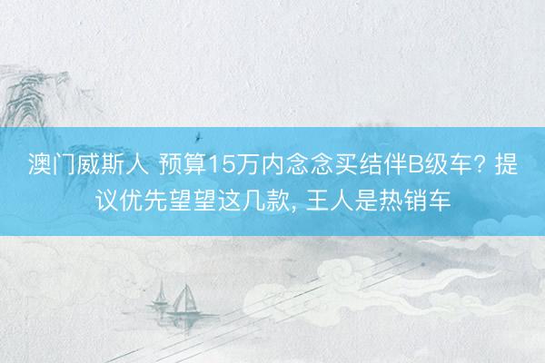 澳门威斯人 预算15万内念念买结伴B级车? 提议优先望望这几款, 王人是热销车