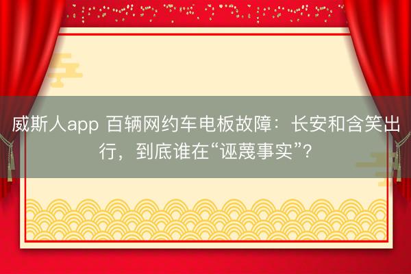 威斯人app 百辆网约车电板故障：长安和含笑出行，到底谁在“诬蔑事实”？
