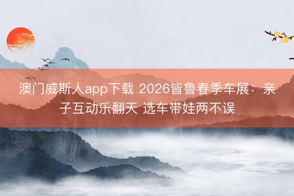 澳门威斯人app下载 2026皆鲁春季车展：亲子互动乐翻天 选车带娃两不误